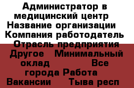 Администратор в медицинский центр › Название организации ­ Компания-работодатель › Отрасль предприятия ­ Другое › Минимальный оклад ­ 19 000 - Все города Работа » Вакансии   . Тыва респ.